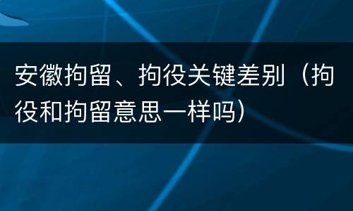 安徽拘留、拘役关键差别（拘役和拘留意思一样吗）