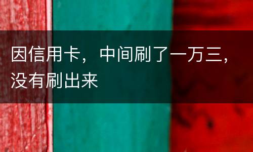 因信用卡，中间刷了一万三，没有刷出来