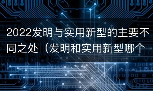2022发明与实用新型的主要不同之处（发明和实用新型哪个好）