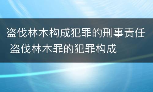 盗伐林木构成犯罪的刑事责任 盗伐林木罪的犯罪构成