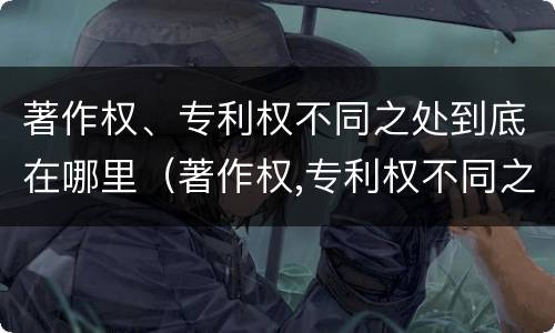 著作权、专利权不同之处到底在哪里（著作权,专利权不同之处到底在哪里可以查到）