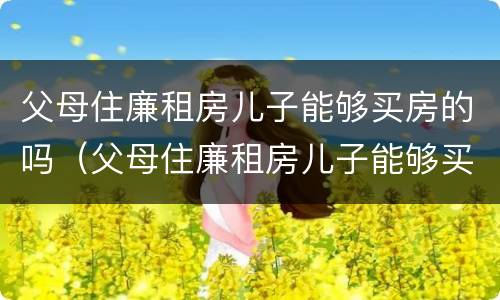 父母住廉租房儿子能够买房的吗（父母住廉租房儿子能够买房的吗北京）