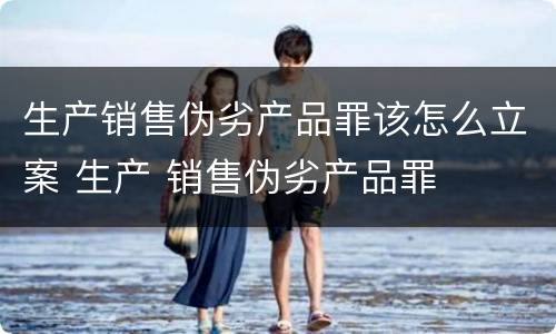 生产销售伪劣产品罪该怎么立案 生产 销售伪劣产品罪
