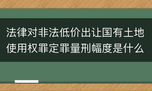 法律对非法低价出让国有土地使用权罪定罪量刑幅度是什么