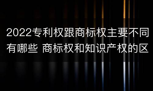2022专利权跟商标权主要不同有哪些 商标权和知识产权的区别