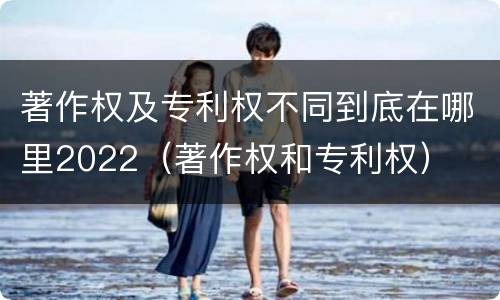 著作权及专利权不同到底在哪里2022（著作权和专利权）
