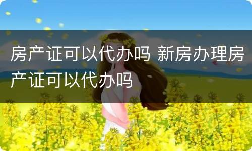 房产证可以代办吗 新房办理房产证可以代办吗