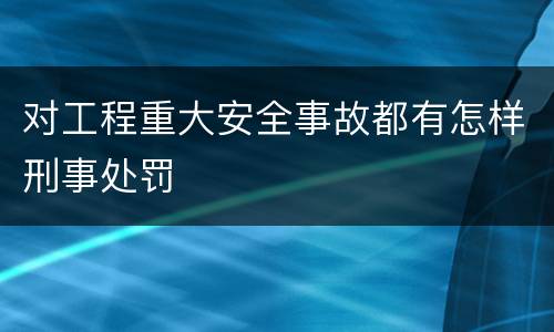 对工程重大安全事故都有怎样刑事处罚