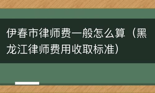 伊春市律师费一般怎么算（黑龙江律师费用收取标准）