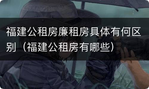 福建公租房廉租房具体有何区别（福建公租房有哪些）
