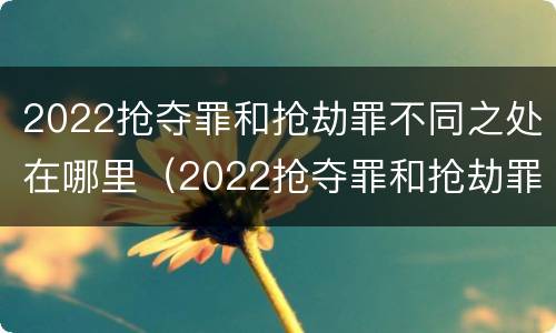 2022抢夺罪和抢劫罪不同之处在哪里（2022抢夺罪和抢劫罪不同之处在哪里呢）