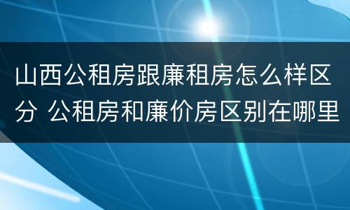 山西公租房跟廉租房怎么样区分 公租房和廉价房区别在哪里