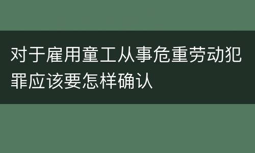 对于雇用童工从事危重劳动犯罪应该要怎样确认