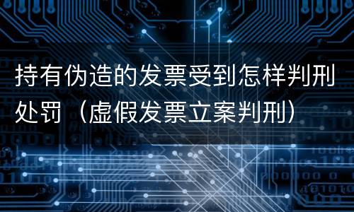 持有伪造的发票受到怎样判刑处罚（虚假发票立案判刑）