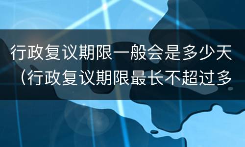 行政复议期限一般会是多少天（行政复议期限最长不超过多少天）