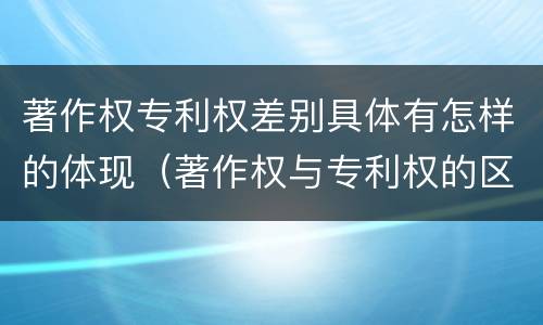 著作权专利权差别具体有怎样的体现（著作权与专利权的区别）