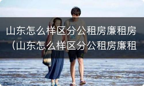 山东怎么样区分公租房廉租房（山东怎么样区分公租房廉租房呢）