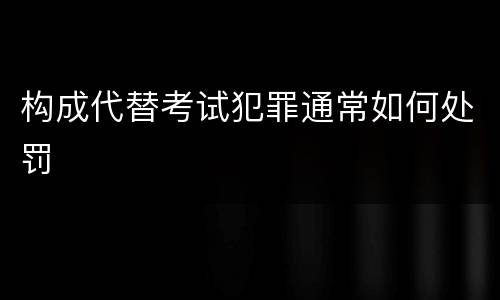 构成代替考试犯罪通常如何处罚