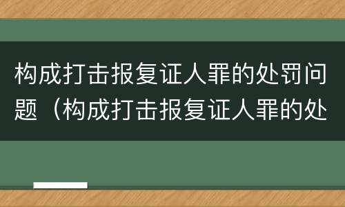 构成打击报复证人罪的处罚问题（构成打击报复证人罪的处罚问题有哪些）