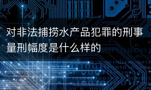 对非法捕捞水产品犯罪的刑事量刑幅度是什么样的