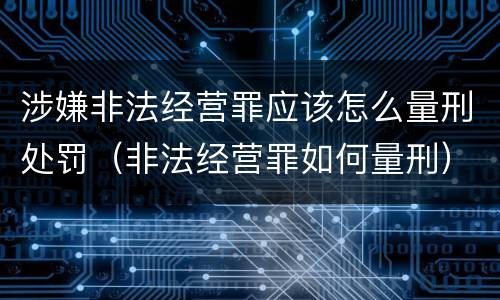 涉嫌非法经营罪应该怎么量刑处罚（非法经营罪如何量刑）