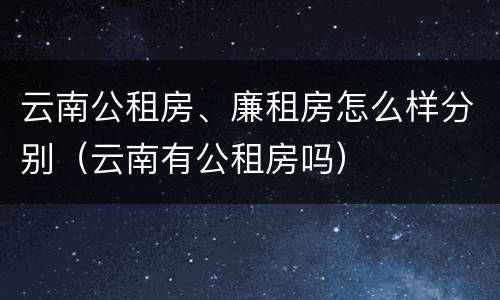 云南公租房、廉租房怎么样分别（云南有公租房吗）
