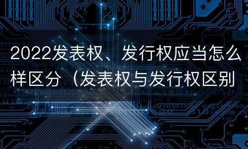 2022发表权、发行权应当怎么样区分（发表权与发行权区别）