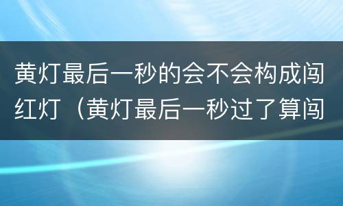 黄灯最后一秒的会不会构成闯红灯（黄灯最后一秒过了算闯红灯吗）