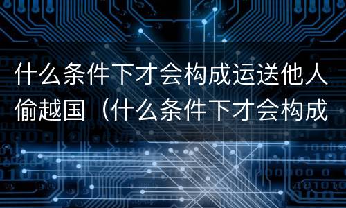 什么条件下才会构成运送他人偷越国（什么条件下才会构成运送他人偷越国境罪）