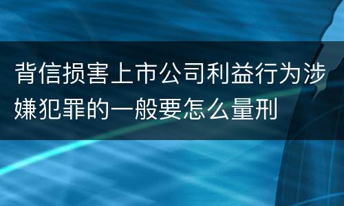 背信损害上市公司利益行为涉嫌犯罪的一般要怎么量刑