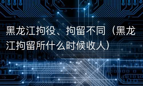 黑龙江拘役、拘留不同（黑龙江拘留所什么时候收人）