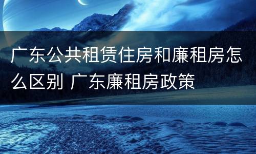 广东公共租赁住房和廉租房怎么区别 广东廉租房政策
