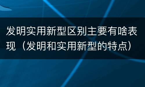 发明实用新型区别主要有啥表现（发明和实用新型的特点）