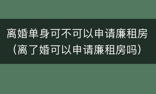 离婚单身可不可以申请廉租房（离了婚可以申请廉租房吗）
