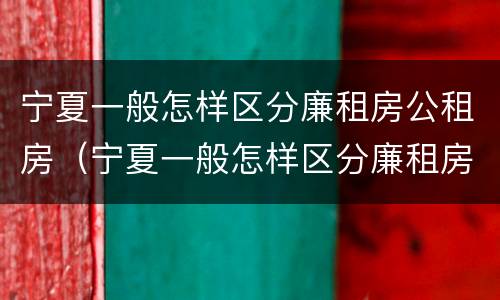 宁夏一般怎样区分廉租房公租房（宁夏一般怎样区分廉租房公租房呢）