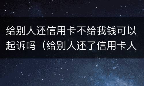 给别人还信用卡不给我钱可以起诉吗（给别人还了信用卡人家不给啦咋办）