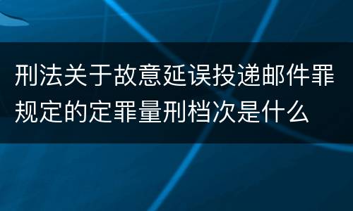 刑法关于故意延误投递邮件罪规定的定罪量刑档次是什么