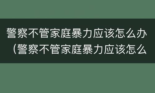 警察不管家庭暴力应该怎么办（警察不管家庭暴力应该怎么办呀）