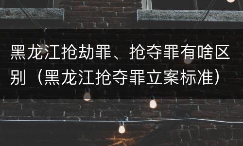 黑龙江抢劫罪、抢夺罪有啥区别（黑龙江抢夺罪立案标准）