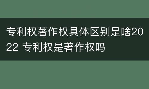专利权著作权具体区别是啥2022 专利权是著作权吗