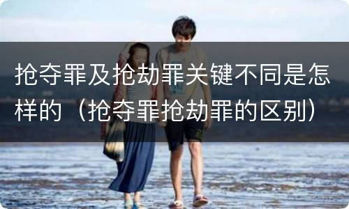 抢夺罪及抢劫罪关键不同是怎样的（抢夺罪抢劫罪的区别）