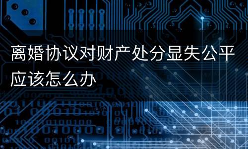 离婚协议对财产处分显失公平应该怎么办