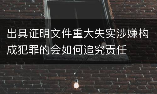 出具证明文件重大失实涉嫌构成犯罪的会如何追究责任