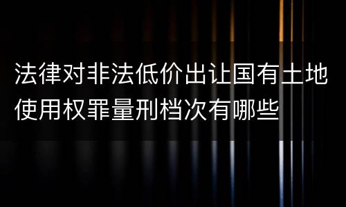 法律对非法低价出让国有土地使用权罪量刑档次有哪些