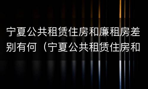 宁夏公共租赁住房和廉租房差别有何（宁夏公共租赁住房和廉租房差别有何不同）