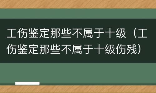 工伤鉴定那些不属于十级（工伤鉴定那些不属于十级伤残）