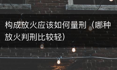 构成放火应该如何量刑（哪种放火判刑比较轻）
