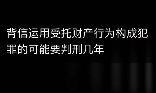 背信运用受托财产行为构成犯罪的可能要判刑几年