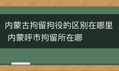 内蒙古拘留拘役的区别在哪里 内蒙呼市拘留所在哪
