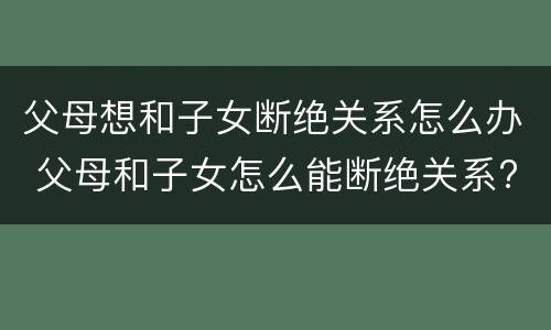 父母想和子女断绝关系怎么办 父母和子女怎么能断绝关系?